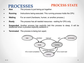 42 
PROCESSES PROCESS STATE 
 New The process is just being put together. 
 Running Instructions being executed. This running process holds the CPU. 
 Waiting For an event (hardware, human, or another process.) 
 Ready The process has all needed resources - waiting for CPU only. 
 Suspended Another process has explicitly told this process to sleep. It will be 
awakened when a process explicitly awakens it. 
 Terminated The process is being torn apart. 
 