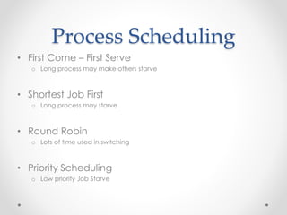 Process Scheduling 
• First Come – First Serve 
o Long process may make others starve 
• Shortest Job First 
o Long process may starve 
• Round Robin 
o Lots of time used in switching 
• Priority Scheduling 
o Low priority Job Starve 
 