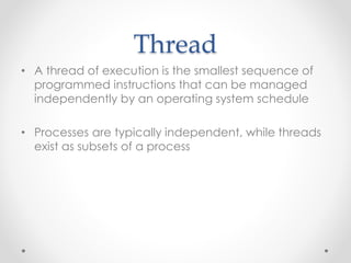 Thread 
• A thread of execution is the smallest sequence of 
programmed instructions that can be managed 
independently by an operating system schedule 
• Processes are typically independent, while threads 
exist as subsets of a process 
 