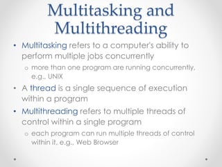 Multitasking and 
Multithreading 
• Multitasking refers to a computer's ability to 
perform multiple jobs concurrently 
o more than one program are running concurrently, 
e.g., UNIX 
• A thread is a single sequence of execution 
within a program 
• Multithreading refers to multiple threads of 
control within a single program 
o each program can run multiple threads of control 
within it, e.g., Web Browser 
 