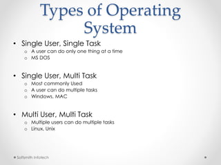 Types of Operating 
Softsmith Infotech 
System 
• Single User, Single Task 
o A user can do only one thing at a time 
o MS DOS 
• Single User, Multi Task 
o Most commonly Used 
o A user can do multiple tasks 
o Windows, MAC 
• Multi User, Multi Task 
o Multiple users can do multiple tasks 
o Linux, Unix 
 