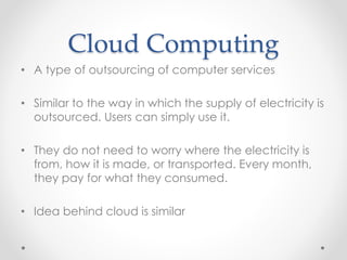 Cloud Computing 
• A type of outsourcing of computer services 
• Similar to the way in which the supply of electricity is 
outsourced. Users can simply use it. 
• They do not need to worry where the electricity is 
from, how it is made, or transported. Every month, 
they pay for what they consumed. 
• Idea behind cloud is similar 
 