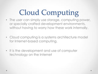 Cloud Computing 
• The user can simply use storage, computing power, 
or specially crafted development environments, 
without having to worry how these work internally. 
• Cloud computing is a systems architecture model 
for Internet-based computing. 
• It is the development and use of computer 
technology on the Internet 
 