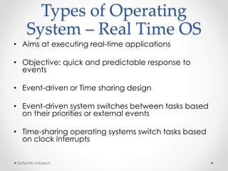 Types of Operating 
System – Real Time OS 
• Aims at executing real-time applications 
• Objective: quick and predictable response to 
events 
• Event-driven or Time sharing design 
• Event-driven system switches between tasks based 
on their priorities or external events 
• Time-sharing operating systems switch tasks based 
on clock interrupts 
Softsmith Infotech 
 