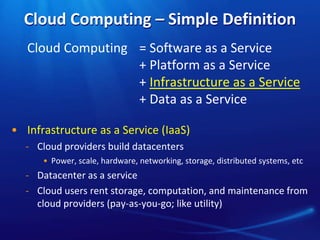 Cloud Computing – Simple Definition 
Cloud Computing = Software as a Service 
+ Platform as a Service 
+ Infrastructure as a Service 
+ Data as a Service 
• Infrastructure as a Service (IaaS) 
̵ Cloud providers build datacenters 
• Power, scale, hardware, networking, storage, distributed systems, etc 
̵ Datacenter as a service 
̵ Cloud users rent storage, computation, and maintenance from 
cloud providers (pay-as-you-go; like utility) 
 
