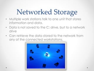 Networked Storage 
• Multiple work stations talk to one unit that stores 
information and data. 
• Data is not saved to the C: drive, but to a network 
drive 
• Can retrieve the data stored to the network from 
any of the connected workstations. 
 