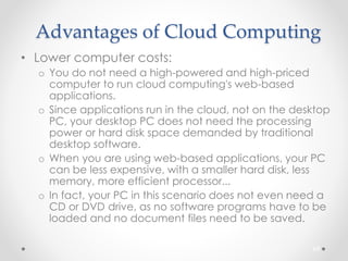 Advantages of Cloud Computing 
• Lower computer costs: 
o You do not need a high-powered and high-priced 
computer to run cloud computing's web-based 
applications. 
o Since applications run in the cloud, not on the desktop 
PC, your desktop PC does not need the processing 
power or hard disk space demanded by traditional 
desktop software. 
o When you are using web-based applications, your PC 
can be less expensive, with a smaller hard disk, less 
memory, more efficient processor... 
o In fact, your PC in this scenario does not even need a 
CD or DVD drive, as no software programs have to be 
loaded and no document files need to be saved. 
69 
 