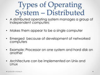 Types of Operating 
System – Distributed 
• A distributed operating system manages a group of 
independent computers 
• Makes them appear to be a single computer 
• Emerged because of development of networked 
computers 
• Example: Processor on one system and hard disk on 
another 
• Architecture can be implemented on Unix and 
Linux 
Softsmith Infotech 
 