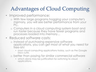 Advantages of Cloud Computing 
• Improved performance: 
o With few large programs hogging your computer's 
memory, you will see better performance from your 
PC. 
o Computers in a cloud computing system boot and 
run faster because they have fewer programs and 
processes loaded into memory… 
• Reduced software costs: 
o Instead of purchasing expensive software 
applications, you can get most of what you need for 
free-ish! 
• most cloud computing applications today, such as the Google 
Docs suite. 
o better than paying for similar commercial software 
• which alone may be justification for switching to cloud 
applications. 
70 
 