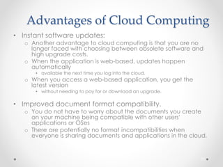 Advantages of Cloud Computing 
• Instant software updates: 
o Another advantage to cloud computing is that you are no 
longer faced with choosing between obsolete software and 
high upgrade costs. 
o When the application is web-based, updates happen 
automatically 
• available the next time you log into the cloud. 
o When you access a web-based application, you get the 
latest version 
• without needing to pay for or download an upgrade. 
• Improved document format compatibility. 
o You do not have to worry about the documents you create 
on your machine being compatible with other users' 
applications or OSes 
o There are potentially no format incompatibilities when 
everyone is sharing documents and applications in the cloud. 
71 
 