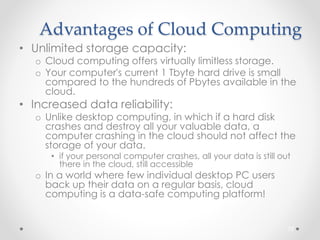 Advantages of Cloud Computing 
• Unlimited storage capacity: 
o Cloud computing offers virtually limitless storage. 
o Your computer's current 1 Tbyte hard drive is small 
compared to the hundreds of Pbytes available in the 
cloud. 
• Increased data reliability: 
o Unlike desktop computing, in which if a hard disk 
crashes and destroy all your valuable data, a 
computer crashing in the cloud should not affect the 
storage of your data. 
• if your personal computer crashes, all your data is still out 
there in the cloud, still accessible 
o In a world where few individual desktop PC users 
back up their data on a regular basis, cloud 
computing is a data-safe computing platform! 
72 
 