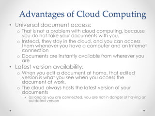 Advantages of Cloud Computing 
• Universal document access: 
o That is not a problem with cloud computing, because 
you do not take your documents with you. 
o Instead, they stay in the cloud, and you can access 
them whenever you have a computer and an Internet 
connection 
o Documents are instantly available from wherever you 
are 
• Latest version availability: 
o When you edit a document at home, that edited 
version is what you see when you access the 
document at work. 
o The cloud always hosts the latest version of your 
documents 
• as long as you are connected, you are not in danger of having an 
outdated version 
73 
 