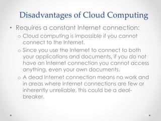 Disadvantages of Cloud Computing 
• Requires a constant Internet connection: 
o Cloud computing is impossible if you cannot 
connect to the Internet. 
o Since you use the Internet to connect to both 
your applications and documents, if you do not 
have an Internet connection you cannot access 
anything, even your own documents. 
o A dead Internet connection means no work and 
in areas where Internet connections are few or 
inherently unreliable, this could be a deal-breaker. 
75 
 