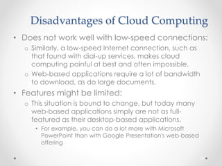Disadvantages of Cloud Computing 
• Does not work well with low-speed connections: 
o Similarly, a low-speed Internet connection, such as 
that found with dial-up services, makes cloud 
computing painful at best and often impossible. 
o Web-based applications require a lot of bandwidth 
to download, as do large documents. 
• Features might be limited: 
o This situation is bound to change, but today many 
web-based applications simply are not as full-featured 
as their desktop-based applications. 
• For example, you can do a lot more with Microsoft 
PowerPoint than with Google Presentation's web-based 
offering 
76 
 