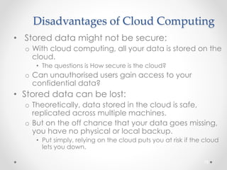 Disadvantages of Cloud Computing 
• Stored data might not be secure: 
o With cloud computing, all your data is stored on the 
cloud. 
• The questions is How secure is the cloud? 
o Can unauthorised users gain access to your 
confidential data? 
• Stored data can be lost: 
o Theoretically, data stored in the cloud is safe, 
replicated across multiple machines. 
o But on the off chance that your data goes missing, 
you have no physical or local backup. 
• Put simply, relying on the cloud puts you at risk if the cloud 
lets you down. 
78 
 