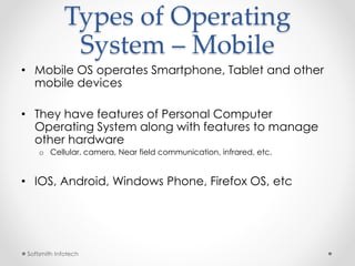 Types of Operating 
System – Mobile 
• Mobile OS operates Smartphone, Tablet and other 
mobile devices 
• They have features of Personal Computer 
Operating System along with features to manage 
other hardware 
o Cellular, camera, Near field communication, infrared, etc. 
• IOS, Android, Windows Phone, Firefox OS, etc 
Softsmith Infotech 
 