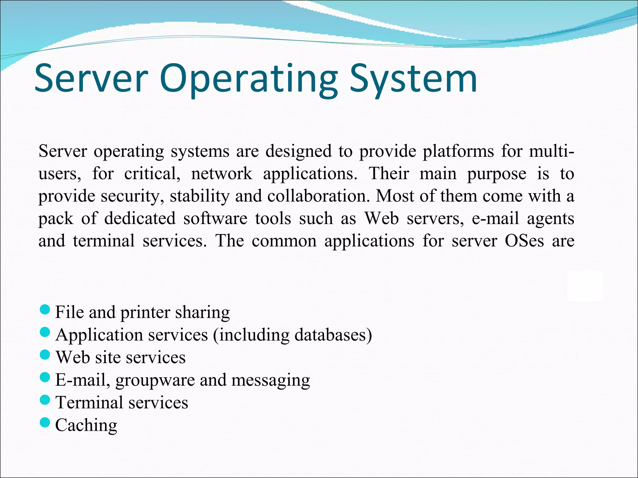 Server Operating System 
Server operating systems are designed to provide platforms for multi-users, 
for critical, network applications. Their main purpose is to 
provide security, stability and collaboration. Most of them come with a 
pack of dedicated software tools such as Web servers, e-mail agents 
and terminal services. The common applications for server OSes are 
 
File and printer sharing 
Application services (including databases) 
Web site services 
E-mail, groupware and messaging 
Terminal services 
Caching 
 