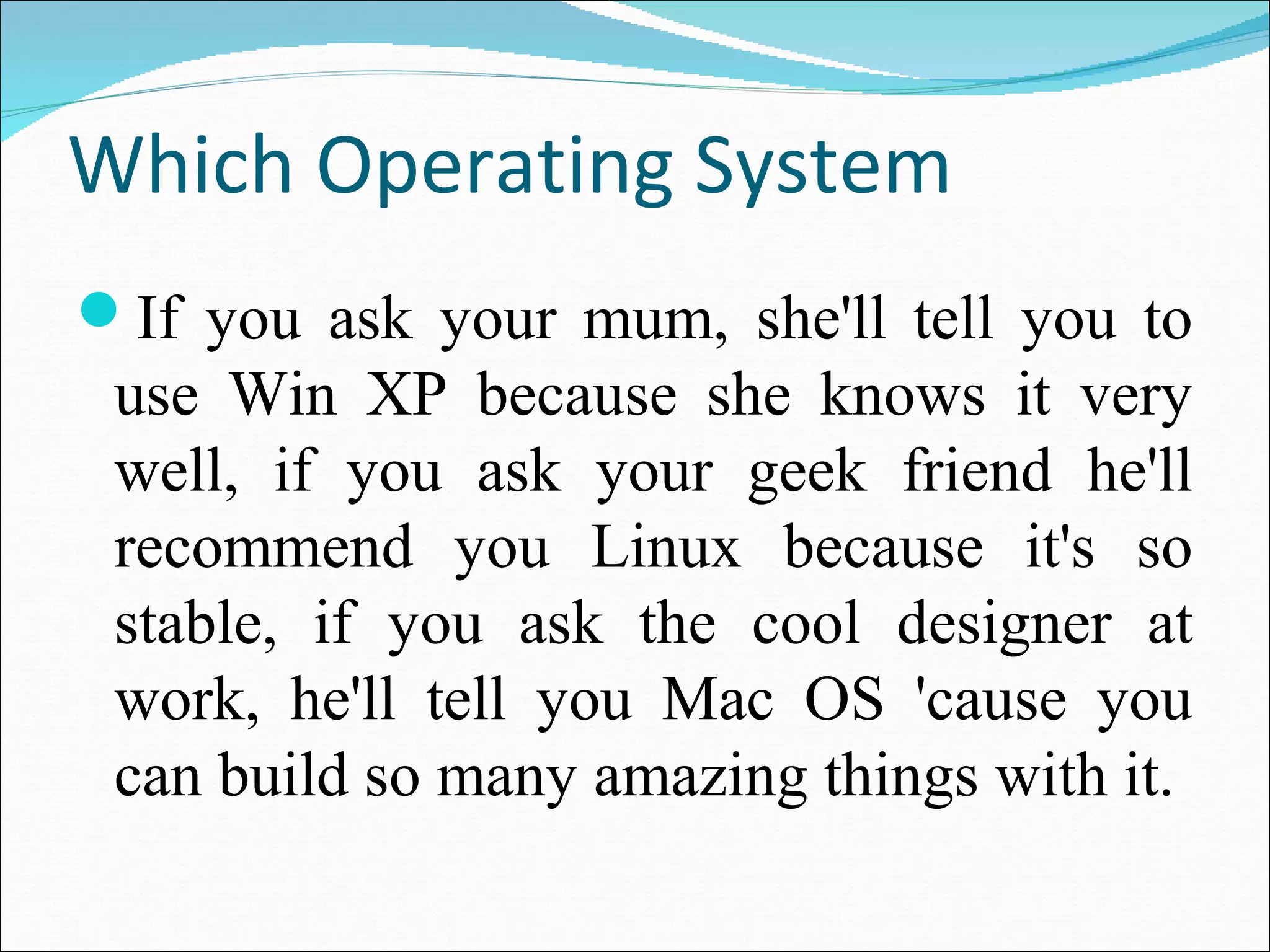 Which Operating System 
If you ask your mum, she'll tell you to 
use Win XP because she knows it very 
well, if you ask your geek friend he'll 
recommend you Linux because it's so 
stable, if you ask the cool designer at 
work, he'll tell you Mac OS 'cause you 
can build so many amazing things with it. 
 