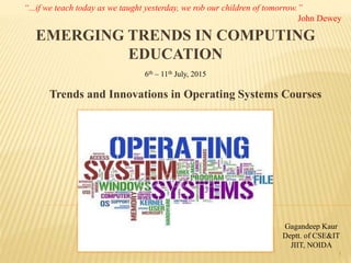 EMERGING TRENDS IN COMPUTING
EDUCATION
Trends and Innovations in Operating Systems Courses
Gagandeep Kaur
Deptt. of CSE&IT
JIIT, NOIDA
1
6th – 11th July, 2015
“...if we teach today as we taught yesterday, we rob our children of tomorrow.”
John Dewey
 