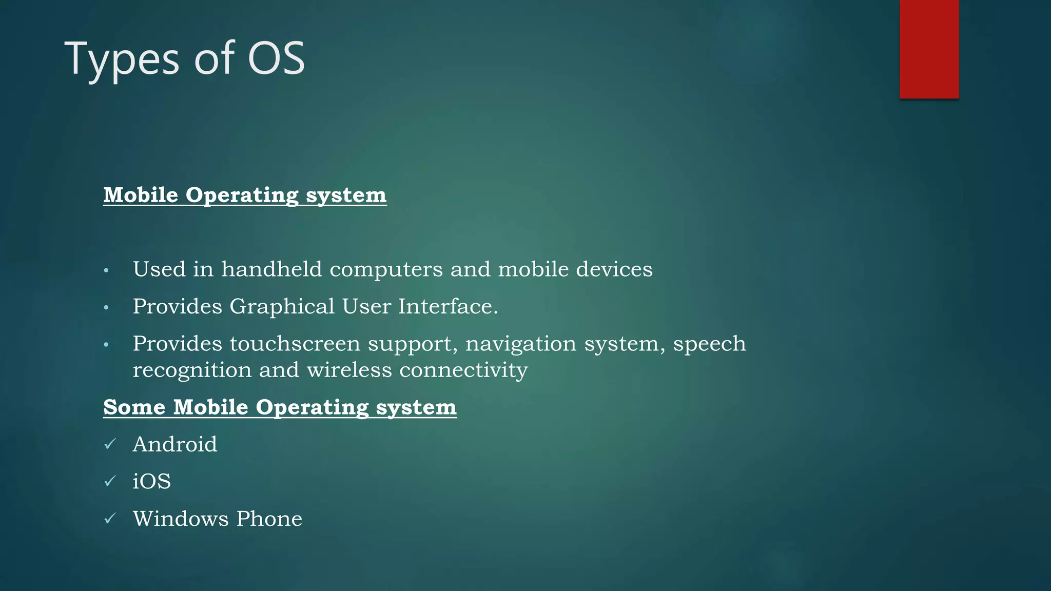 Types of OS
Mobile Operating system
• Used in handheld computers and mobile devices
• Provides Graphical User Interface.
• Provides touchscreen support, navigation system, speech
recognition and wireless connectivity
Some Mobile Operating system
 Android
 iOS
 Windows Phone
 