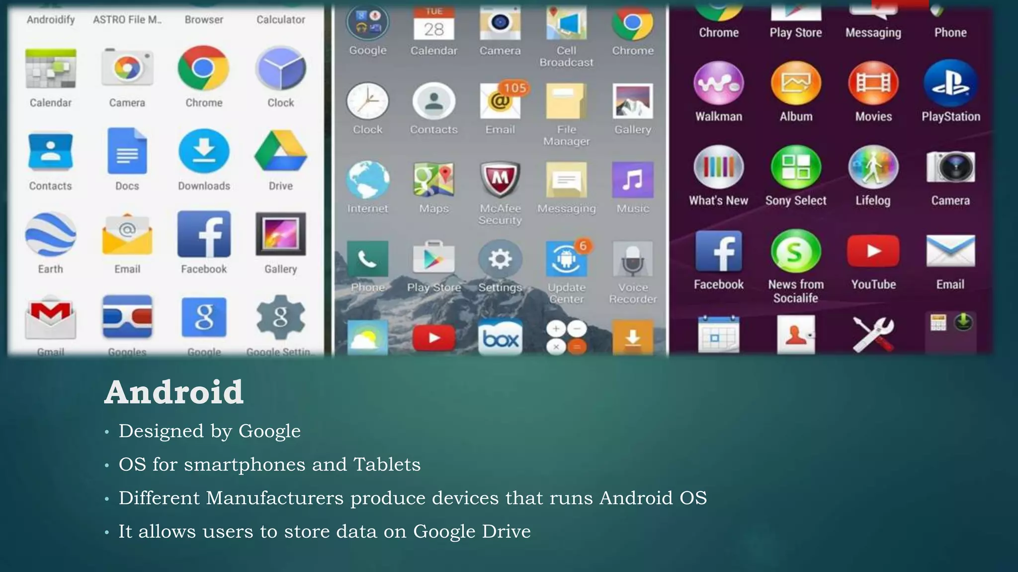 • Designed by Google
• OS for smartphones and Tablets
• Different Manufacturers produce devices that runs Android OS
• It allows users to store data on Google Drive
Android
 