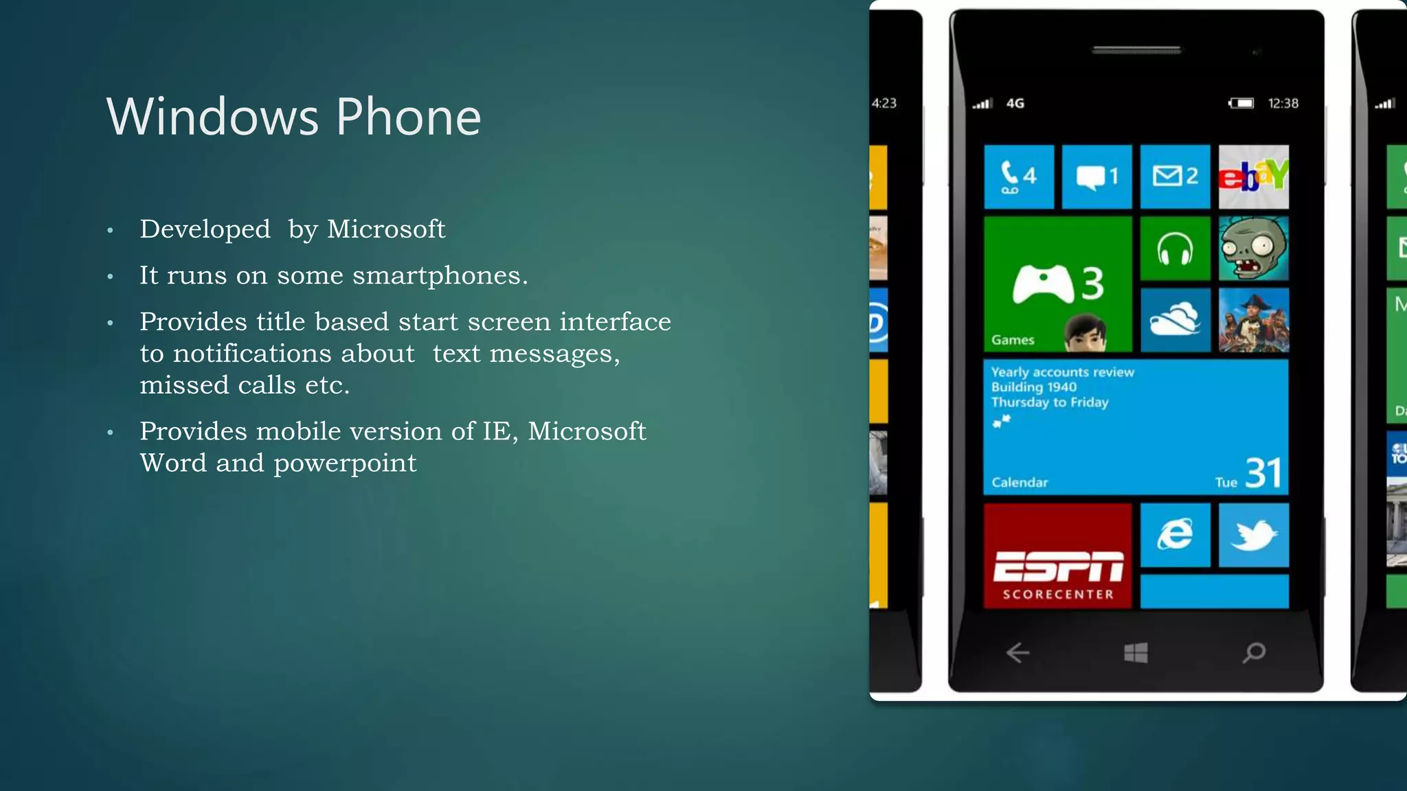 Windows Phone
• Developed by Microsoft
• It runs on some smartphones.
• Provides title based start screen interface
to notifications about text messages,
missed calls etc.
• Provides mobile version of IE, Microsoft
Word and powerpoint
 