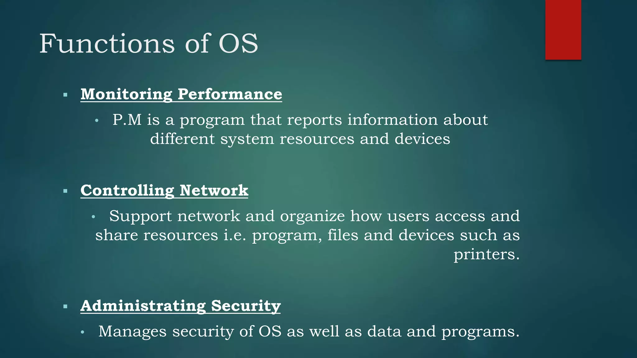Functions of OS
 Monitoring Performance
• P.M is a program that reports information about
different system resources and devices
 Controlling Network
• Support network and organize how users access and
share resources i.e. program, files and devices such as
printers.
 Administrating Security
• Manages security of OS as well as data and programs.
 