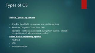 Types of OS
Mobile Operating system
• Used in handheld computers and mobile devices
• Provides Graphical User Interface.
• Provides touchscreen support, navigation system, speech
recognition and wireless connectivity
Some Mobile Operating system
 Android
 iOS
 Windows Phone
 