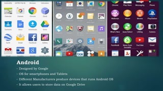 • Designed by Google
• OS for smartphones and Tablets
• Different Manufacturers produce devices that runs Android OS
• It allows users to store data on Google Drive
Android
 