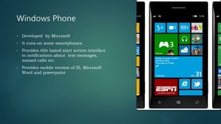 Windows Phone
• Developed by Microsoft
• It runs on some smartphones.
• Provides title based start screen interface
to notifications about text messages,
missed calls etc.
• Provides mobile version of IE, Microsoft
Word and powerpoint
 