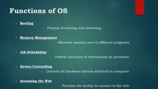 Functions of OS
 Booting
• Process of starting and restarting.
 Memory Management
• Allocates memory area to different programs
 Job Scheduling
• Orderly execution of instructions by processor
 Device Controlling
• Controls all hardware devices attached to computer
 Accessing the Web
• Provides the facility to connect to the web
 