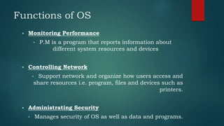 Functions of OS
 Monitoring Performance
• P.M is a program that reports information about
different system resources and devices
 Controlling Network
• Support network and organize how users access and
share resources i.e. program, files and devices such as
printers.
 Administrating Security
• Manages security of OS as well as data and programs.
 
