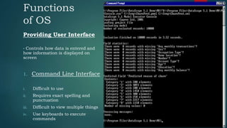 Functions
of OS
Providing User Interface
• Controls how data is entered and
how information is displayed on
screen
1. Command Line Interface
i. Difficult to use
ii. Requires exact spelling and
punctuation
iii. Difficult to view multiple things
iv. Use keyboards to execute
commands
 