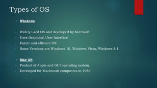 Types of OS
 Windows
• Widely used OS and developed by Microsoft
• Uses Graphical User Interface
• Faster and efficient OS
• Some Versions are Windows 10, Windows Vista, Windows 8.1
 Mac OS
• Product of Apple and GUI operating system.
• Developed for Macintosh computers in 1984
 