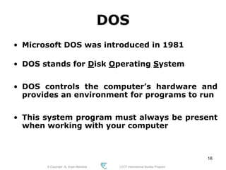 © Copyright Aj. Anjan Mahanta LCCT International Studies Program
16
DOS
• Microsoft DOS was introduced in 1981
• DOS stands for Disk Operating System
• DOS controls the computer’s hardware and
provides an environment for programs to run
• This system program must always be present
when working with your computer
 