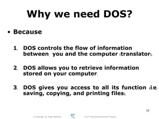 © Copyright Aj. Anjan Mahanta LCCT International Studies Program
17
Why we need DOS?
• Because
1. DOS controls the flow of information
between you and the computer (translator).
2. DOS allows you to retrieve information
stored on your computer.
3. DOS gives you access to all its function (i.e.
saving, copying, and printing files).
 