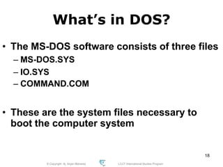© Copyright Aj. Anjan Mahanta LCCT International Studies Program
18
What’s in DOS?
• The MS-DOS software consists of three files
– MS-DOS.SYS
– IO.SYS
– COMMAND.COM
• These are the system files necessary to
boot the computer system
 