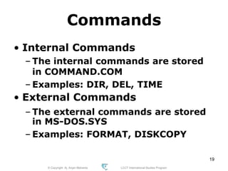 © Copyright Aj. Anjan Mahanta LCCT International Studies Program
19
Commands
• Internal Commands
– The internal commands are stored
in COMMAND.COM
– Examples: DIR, DEL, TIME
• External Commands
– The external commands are stored
in MS-DOS.SYS
– Examples: FORMAT, DISKCOPY
 