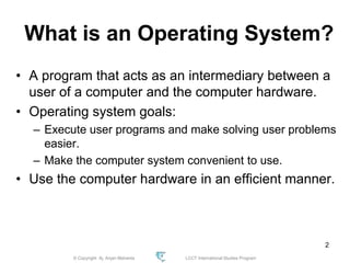 © Copyright Aj. Anjan Mahanta LCCT International Studies Program
2
What is an Operating System?
• A program that acts as an intermediary between a
user of a computer and the computer hardware.
• Operating system goals:
– Execute user programs and make solving user problems
easier.
– Make the computer system convenient to use.
• Use the computer hardware in an efficient manner.
 