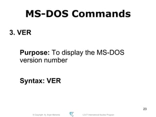 © Copyright Aj. Anjan Mahanta LCCT International Studies Program
23
MS-DOS Commands
3. VER
Purpose: To display the MS-DOS
version number
Syntax: VER
 