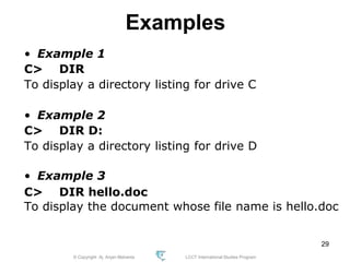 © Copyright Aj. Anjan Mahanta LCCT International Studies Program
29
Examples
• Example 1
C> DIR
To display a directory listing for drive C
• Example 2
C> DIR D:
To display a directory listing for drive D
• Example 3
C> DIR hello.doc
To display the document whose file name is hello.doc
 