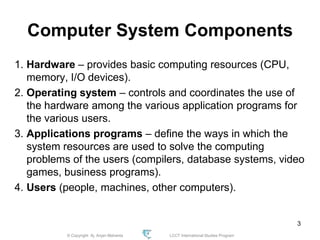 © Copyright Aj. Anjan Mahanta LCCT International Studies Program
3
Computer System Components
1. Hardware – provides basic computing resources (CPU,
memory, I/O devices).
2. Operating system – controls and coordinates the use of
the hardware among the various application programs for
the various users.
3. Applications programs – define the ways in which the
system resources are used to solve the computing
problems of the users (compilers, database systems, video
games, business programs).
4. Users (people, machines, other computers).
 