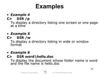 © Copyright Aj. Anjan Mahanta LCCT International Studies Program
30
Examples
• Example 4
C> DIR /p
To display a directory listing one screen or one page
at a time
• Example 5
C> DIR /w
To display a directory listing in wide or window
format
• Example 6
C> DIR wordhello.doc
To display the document whose folder name is word
and the file name is hello.doc
 
