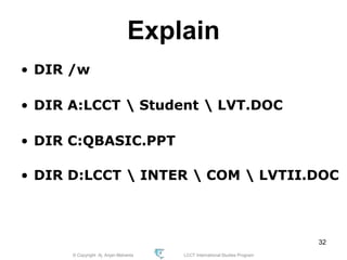 © Copyright Aj. Anjan Mahanta LCCT International Studies Program
32
Explain
• DIR /w
• DIR A:LCCT  Student  LVT.DOC
• DIR C:QBASIC.PPT
• DIR D:LCCT  INTER  COM  LVTII.DOC
 