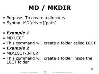 © Copyright Aj. Anjan Mahanta LCCT International Studies Program
33
MD / MKDIR
• Purpose: To create a directory
• Syntax: MD[drive:][path]
• Example 1
• MD LCCT
• This command will create a folder called LCCT
• Example 2
• MDLCCTINTER
• This command will create a folder inside the
LCCT folder
 