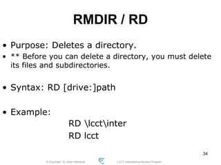 © Copyright Aj. Anjan Mahanta LCCT International Studies Program
34
RMDIR / RD
• Purpose: Deletes a directory.
• ** Before you can delete a directory, you must delete
its files and subdirectories.
• Syntax: RD [drive:]path
• Example:
RD lcctinter
RD lcct
 