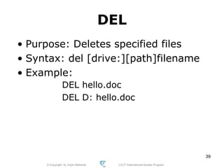 © Copyright Aj. Anjan Mahanta LCCT International Studies Program
39
DEL
• Purpose: Deletes specified files
• Syntax: del [drive:][path]filename
• Example:
DEL hello.doc
DEL D: hello.doc
 
