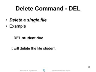 © Copyright Aj. Anjan Mahanta LCCT International Studies Program
40
Delete Command - DEL
• Delete a single file
• Example
DEL student.doc
It will delete the file student
 