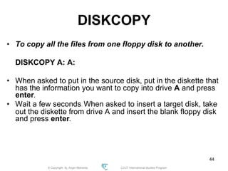 © Copyright Aj. Anjan Mahanta LCCT International Studies Program
44
DISKCOPY
• To copy all the files from one floppy disk to another.
DISKCOPY A: A:
• When asked to put in the source disk, put in the diskette that
has the information you want to copy into drive A and press
enter.
• Wait a few seconds. When asked to insert a target disk, take
out the diskette from drive A and insert the blank floppy disk
and press enter.
 