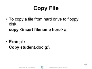© Copyright Aj. Anjan Mahanta LCCT International Studies Program
45
Copy File
• To copy a file from hard drive to floppy
disk
copy <insert filename here> a:
• Example
Copy student.doc g:
 